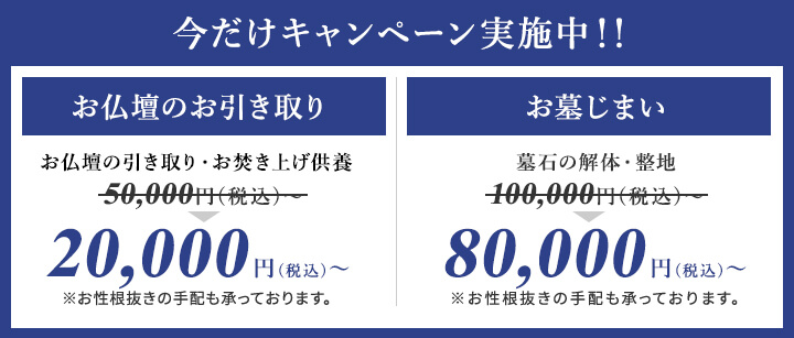 今だけキャンペーン実施中!!お仏壇のお引き取りお仏壇の引き取り・お焚き上げ供養50,000円(税込)~20,000円(税込)~※お性根抜きの手配も承っております。お墓じまい墓石の解体・整地100,000円(税込)~80,000円(税込)~※お性根抜きの手配も承っております。