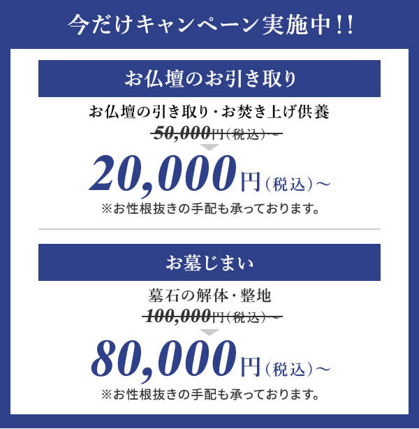 今だけキャンペーン実施中!!お仏壇のお引き取りお仏壇の引き取り・お焚き上げ供養50,000円(税込)~20,000円(税込)~※お性根抜きの手配も承っております。お墓じまい墓石の解体・整地100,000円(税込)~80,000円(税込)~※お性根抜きの手配も承っております。